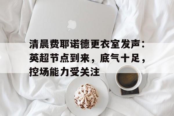 清晨费耶诺德更衣室发声：英超节点到来，底气十足，控场能力受关注的简单介绍-九游