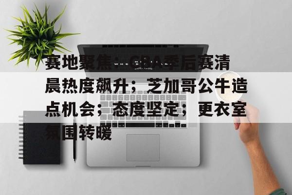 包含赛地聚焦:CBA季后赛清晨热度飙升;芝加哥公牛造点机会;态度坚定;更衣室氛围转暖的词条-英雄联盟S15
